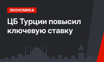 ЦБ Турции повысил ключевую ставку