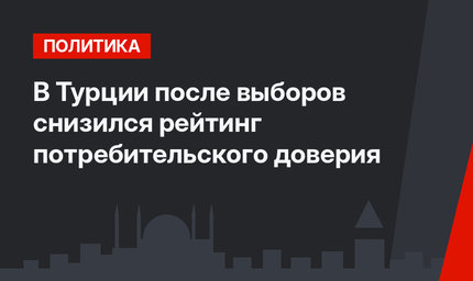 В Турции после выборов снизился рейтинг потребительского доверия