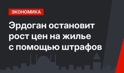 Эрдоган остановит рост цен на жилье с помощью штрафов