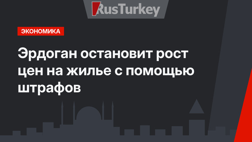 Эрдоган остановит рост цен на жилье с помощью штрафов