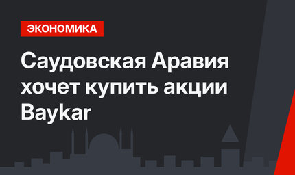 Саудовская Аравия  хочет купить акции Baykar