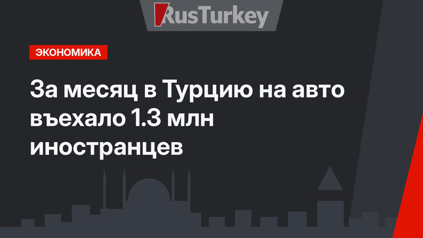 За месяц в Турцию на авто въехало 1.3 млн иностранцев