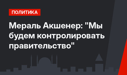 Мераль Акшенер: "Мы будем контролировать правительство"