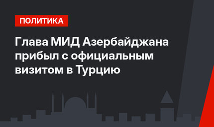 Глава МИД Азербайджана прибыл с официальным визитом в Турцию
