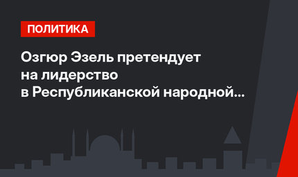 Озгюр Эзель претендует на лидерство в Республиканской народной партии