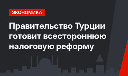 Правительство Турции готовит всестороннюю налоговую реформу