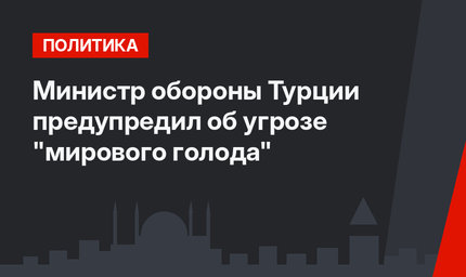 Министр обороны Турции предупредил об угрозе "мирового голода"