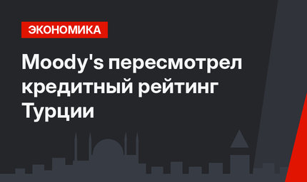 Moody's пересмотрел кредитный рейтинг Турции