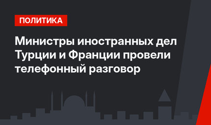 Министры иностранных дел Турции и Франции провели телефонный разговор