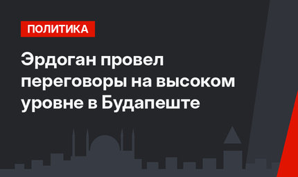 Эрдоган провел переговоры на высоком уровне в Будапеште