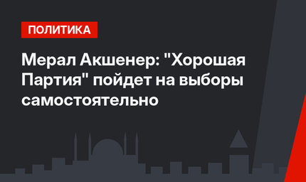 Мерал Акшенер: "Хорошая Партия" пойдет на выборы самостоятельно