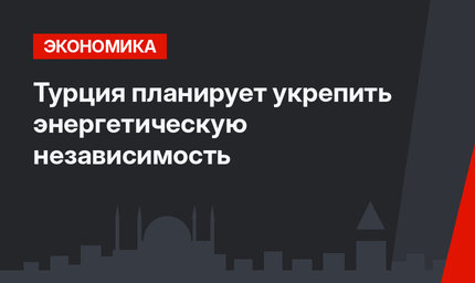 Турция планирует укрепить энергетическую независимость