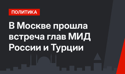 В Москве прошла встреча глав МИД России и Турции