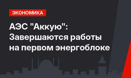 АЭС "Аккую": Завершаются работы на первом энергоблоке