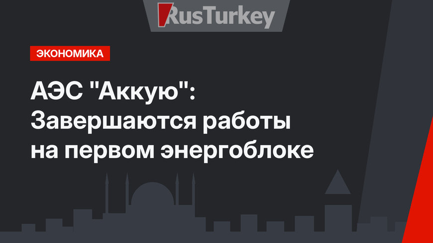 АЭС "Аккую": Завершаются работы на первом энергоблоке
