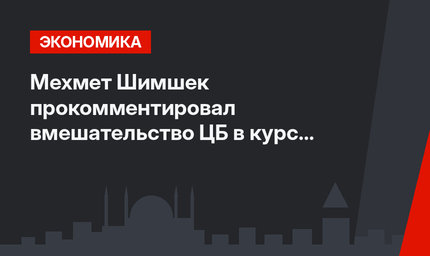 Мехмет Шимшек прокомментировал вмешательство  ЦБ  в курс валют