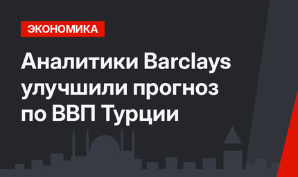 Аналитики Barclays улучшили прогноз по ВВП Турции