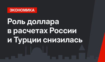 Роль доллара в расчетах России и Турции снизилась