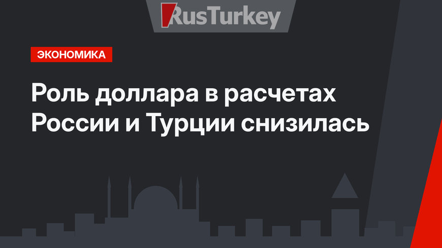 Роль доллара в расчетах России и Турции снизилась