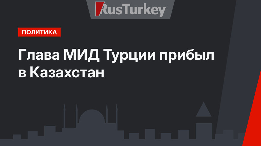Глава МИД Турции прибыл в Казахстан