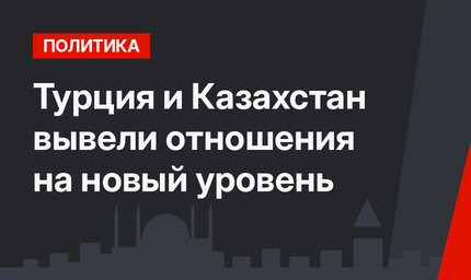 Турция и Казахстан вывели отношения на новый уровень