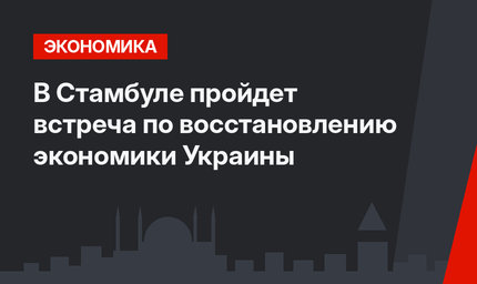 В Стамбуле пройдет встреча по восстановлению экономики Украины