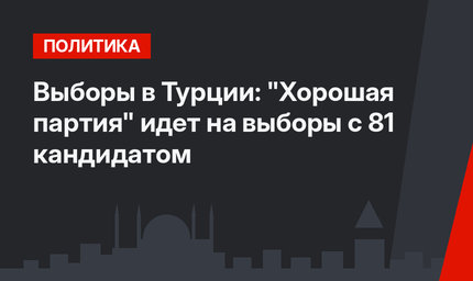 Выборы в Турции: "Хорошая партия" идет на выборы с 81 кандидатом
