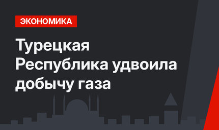 Турецкая Республика удвоила добычу газа