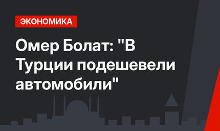 Омер Болат: "В Турции подешевели автомобили"