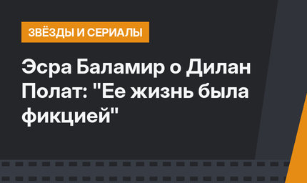 Эсра Баламир о Дилан Полат: "Ее жизнь была фикцией"