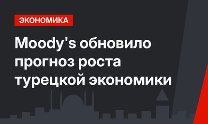 Moody's обновило прогноз роста турецкой экономики
