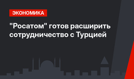 "Росатом" готов  расширить сотрудничество с Турцией