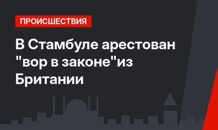 В Стамбуле арестован "вор в законе"из Британии