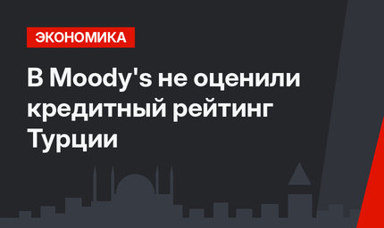 В Moody's не оценили кредитный рейтинг Турции