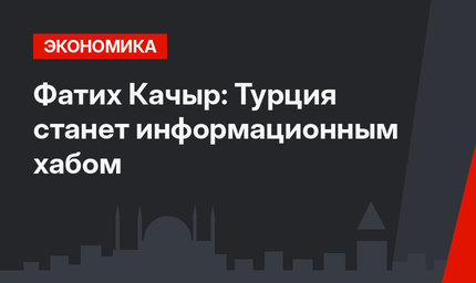 Фатих Качыр: Турция станет информационным хабом