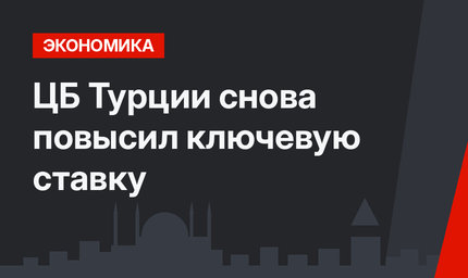 ЦБ Турции снова повысил ключевую ставку