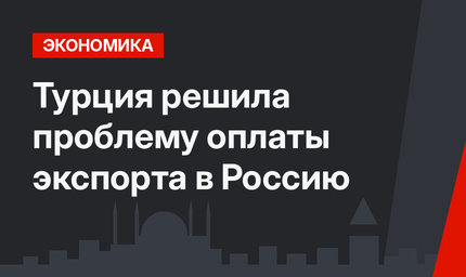 Турция решила проблему оплаты экспорта в Россию