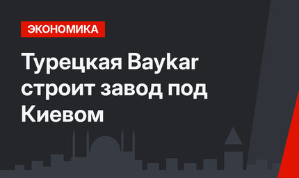 Турецкая Baykar строит завод под Киевом