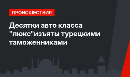 Десятки авто класса "люкс"изъяты  турецкими таможенниками