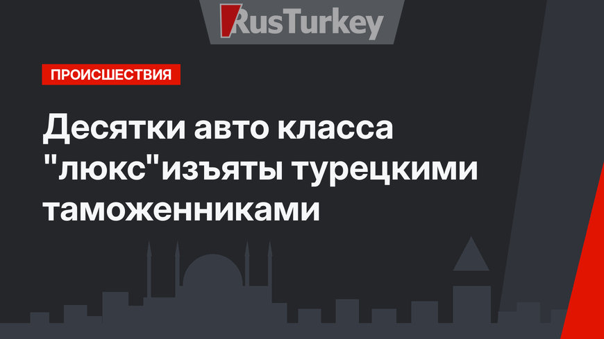 Десятки авто класса "люкс"изъяты  турецкими таможенниками