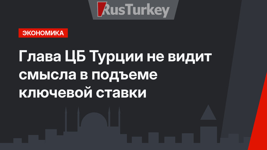 Глава ЦБ Турции не видит смысла в подъеме ключевой ставки