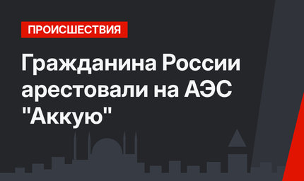 Гражданина России арестовали на АЭС "Аккую"
