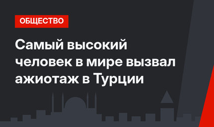 Самый высокий человек в мире вызвал ажиотаж в Турции