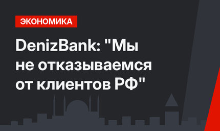 DenizBank: "Мы не отказываемся от клиентов РФ"