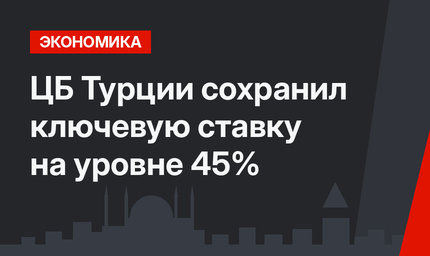 ЦБ  Турции сохранил ключевую ставку на уровне 45%