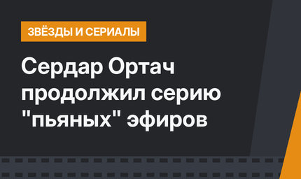 Сердар Ортач продолжил серию "пьяных" эфиров