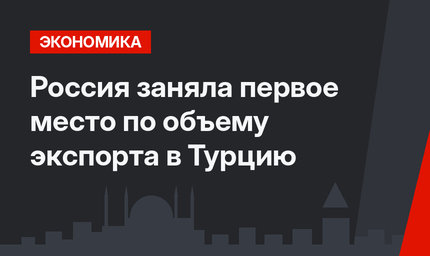 Россия заняла первое место по объему экспорта в Турцию