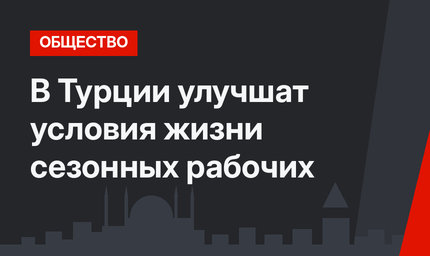 В Турции улучшат условия жизни сезонных рабочих