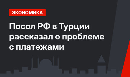 Посол РФ в Турции рассказал о проблеме с платежами