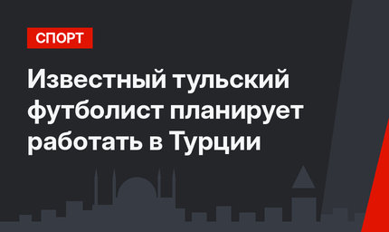 Известный тульский футболист планирует работать в Турции